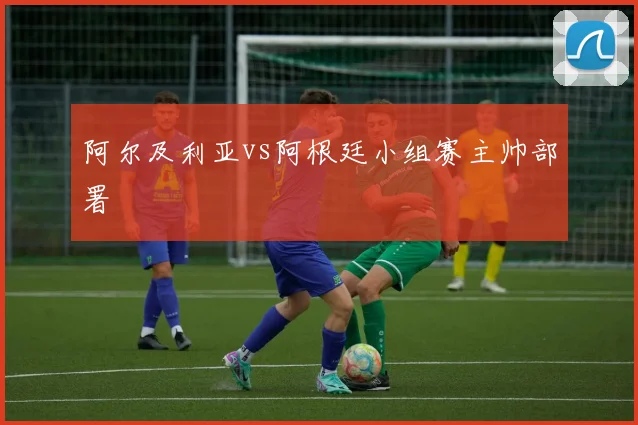 阿尔及利亚vs阿根廷小组赛主帅部署
