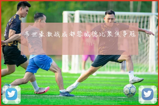 韦世豪激战成都蓉城德比聚焦争冠