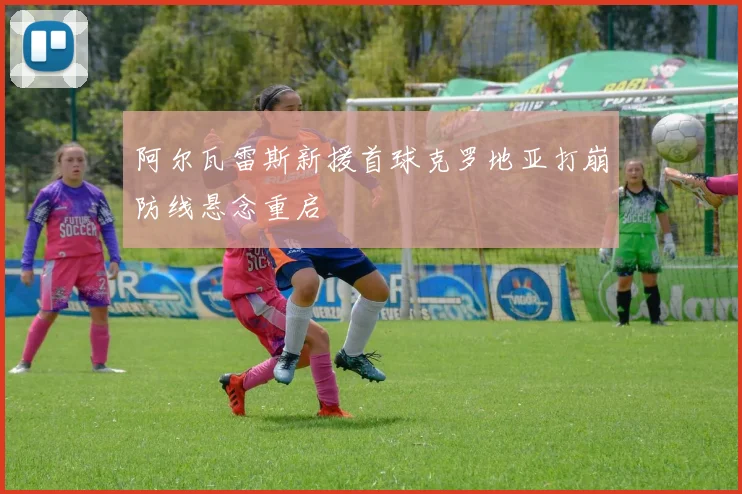 阿尔瓦雷斯新援首球克罗地亚打崩防线悬念重启