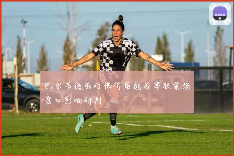 巴尔韦德面对佛得角能否串联前场盘口影响研判
