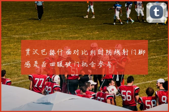 贾汉巴赫什面对比利时防线射门脚感是否回暖破门机会参考