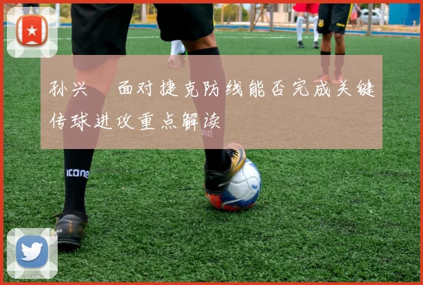 孙兴慜面对捷克防线能否完成关键传球进攻重点解读