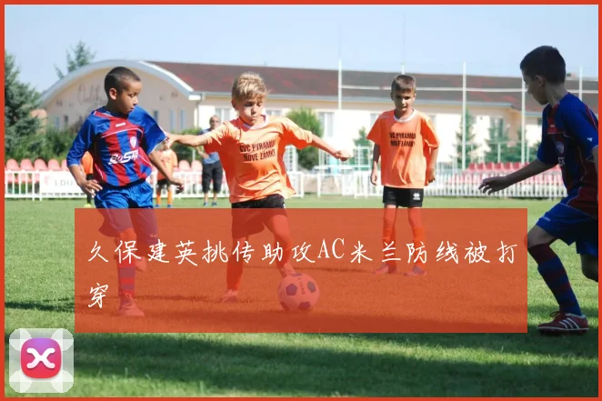 久保建英挑传助攻AC米兰防线被打穿