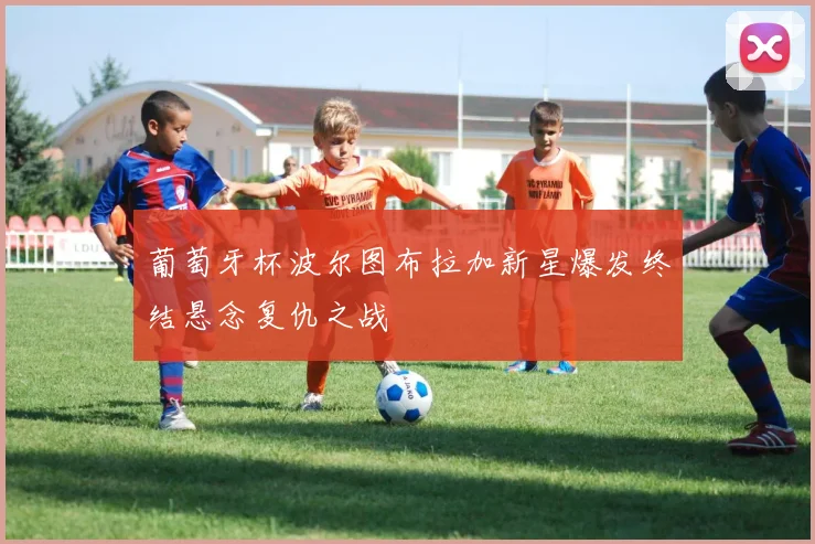 葡萄牙杯波尔图布拉加新星爆发终结悬念复仇之战