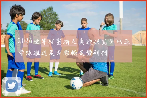 2026世界杯塞梅尼奥迎战克罗地亚带球推进是否顺畅走势研判