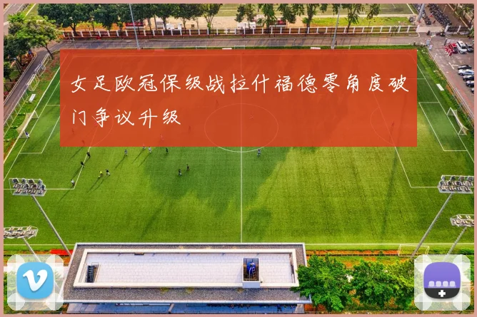女足欧冠保级战拉什福德零角度破门争议升级