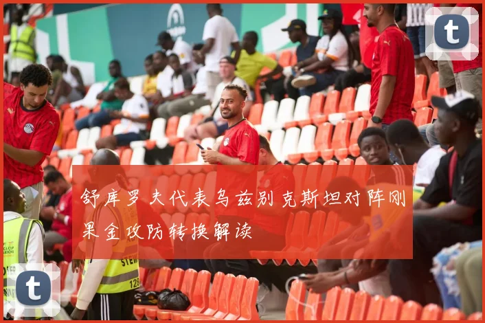 舒库罗夫代表乌兹别克斯坦对阵刚果金攻防转换解读