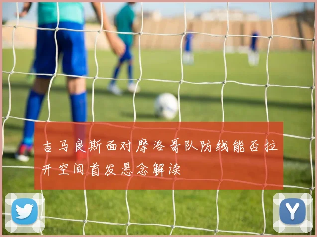 吉马良斯面对摩洛哥队防线能否拉开空间首发悬念解读