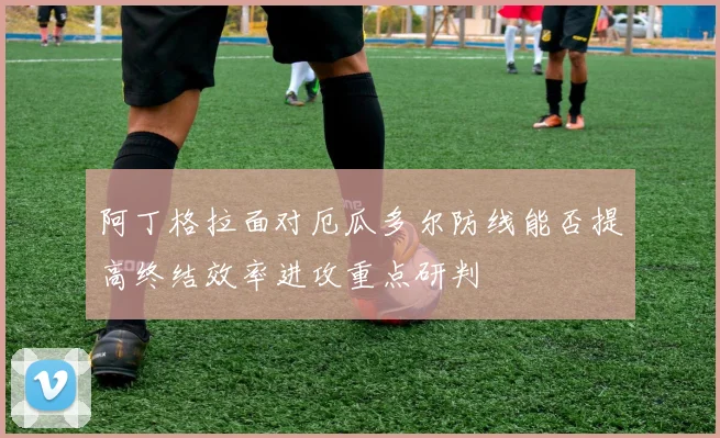 阿丁格拉面对厄瓜多尔防线能否提高终结效率进攻重点研判