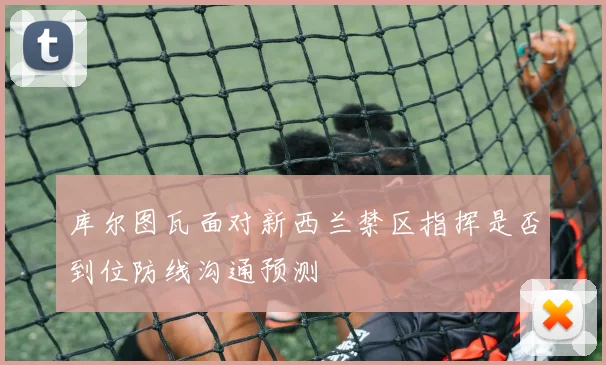 库尔图瓦面对新西兰禁区指挥是否到位防线沟通预测
