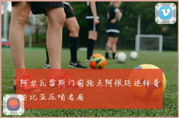 阿尔瓦雷斯门前抢点阿根廷逆转哥伦比亚压哨名局