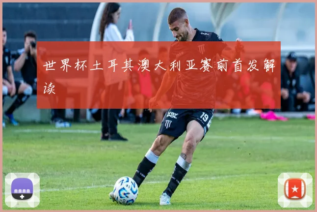 世界杯土耳其澳大利亚赛前首发解读