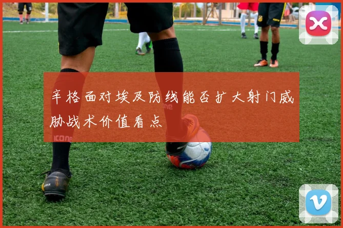 辛格面对埃及防线能否扩大射门威胁战术价值看点