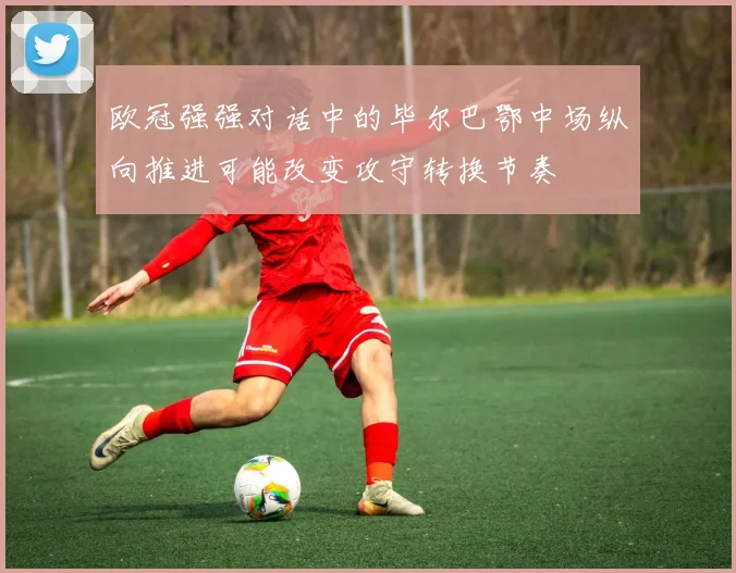 欧冠强强对话中的毕尔巴鄂中场纵向推进可能改变攻守转换节奏