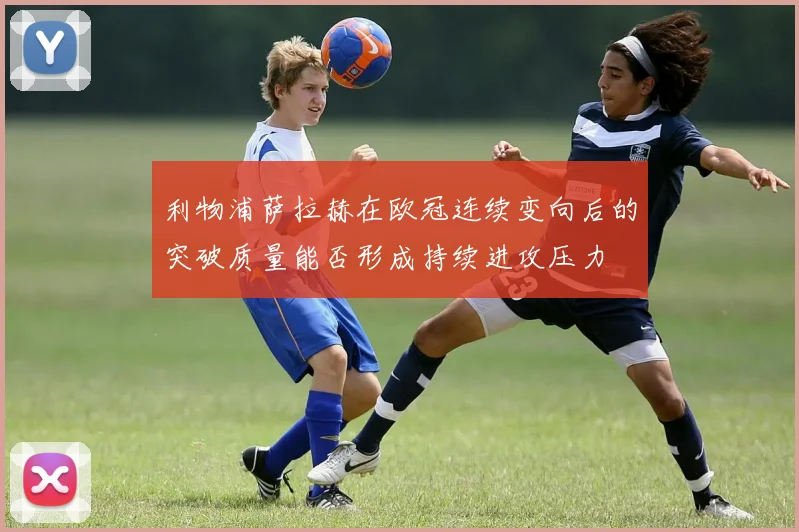 利物浦萨拉赫在欧冠连续变向后的突破质量能否形成持续进攻压力