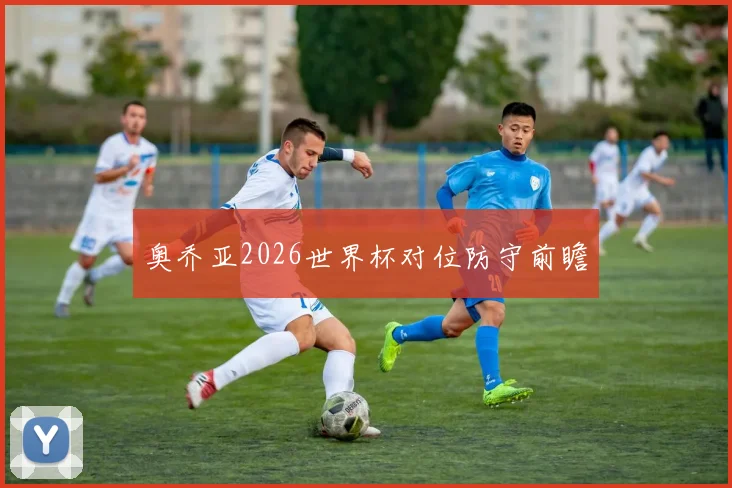 奥乔亚2026世界杯对位防守前瞻