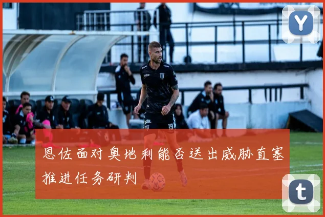 恩佐面对奥地利能否送出威胁直塞推进任务研判