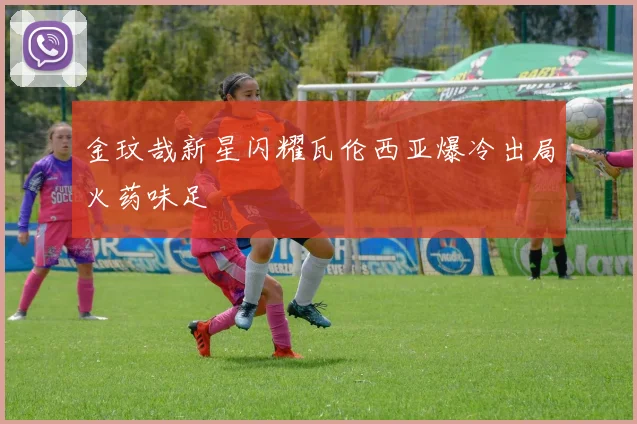 金玟哉新星闪耀瓦伦西亚爆冷出局火药味足
