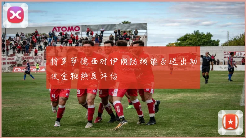 特罗萨德面对伊朗防线能否送出助攻金靴热度评估