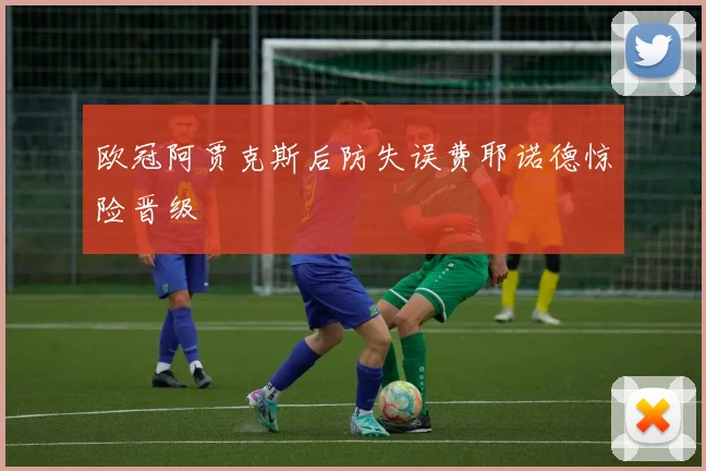 欧冠阿贾克斯后防失误费耶诺德惊险晋级