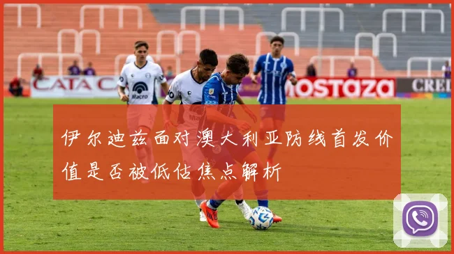 伊尔迪兹面对澳大利亚防线首发价值是否被低估焦点解析