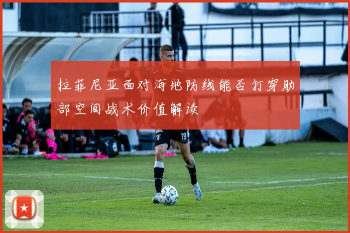 拉菲尼亚面对海地防线能否打穿肋部空间战术价值解读