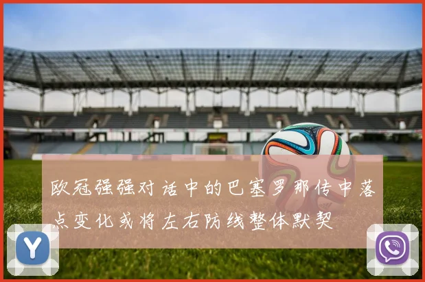欧冠强强对话中的巴塞罗那传中落点变化或将左右防线整体默契