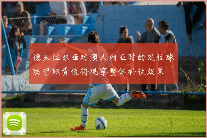 德米拉尔面对澳大利亚时的定位球防守职责值得观察整体补位效果