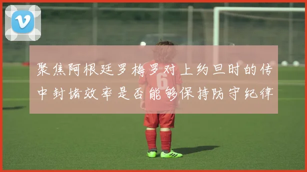聚焦阿根廷罗梅罗对上约旦时的传中封堵效率是否能够保持防守纪律