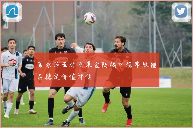 莱尔马面对刚果金防线中场串联能否稳定价值评估