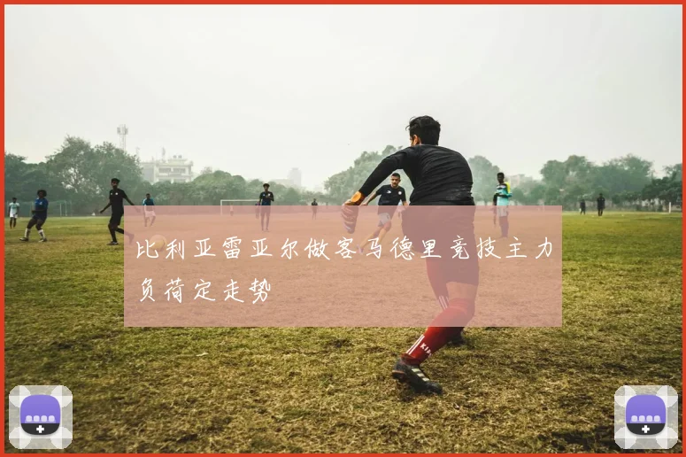 比利亚雷亚尔做客马德里竞技主力负荷定走势