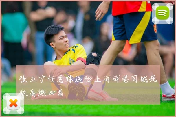 张玉宁任意球造险上海海港同城死敌高燃回看