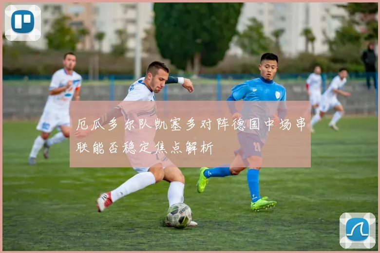 厄瓜多尔队凯塞多对阵德国中场串联能否稳定焦点解析