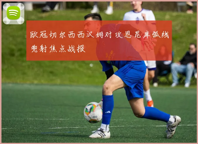 欧冠切尔西西汉姆对攻恩昆库弧线兜射焦点战报