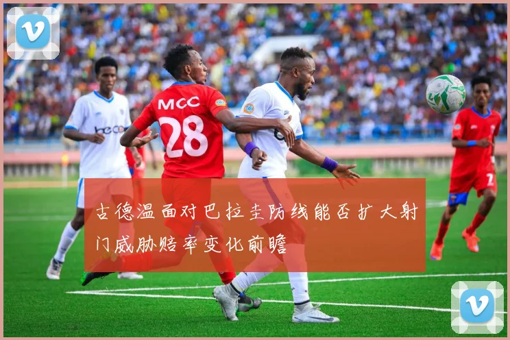 古德温面对巴拉圭防线能否扩大射门威胁赔率变化前瞻