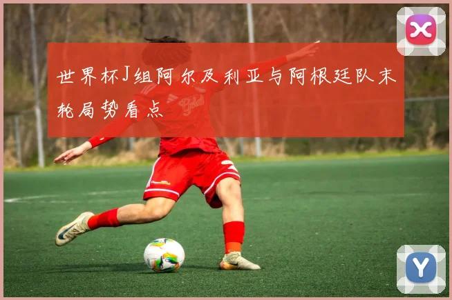 世界杯J组阿尔及利亚与阿根廷队末轮局势看点