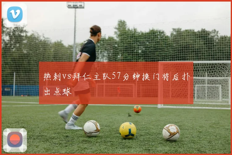 热刺vs拜仁主队57分钟换门将后扑出点球