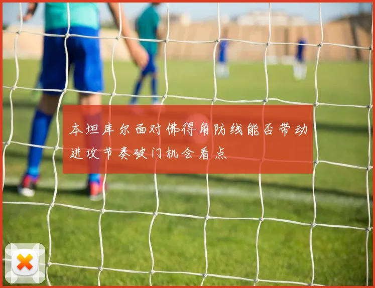 本坦库尔面对佛得角防线能否带动进攻节奏破门机会看点