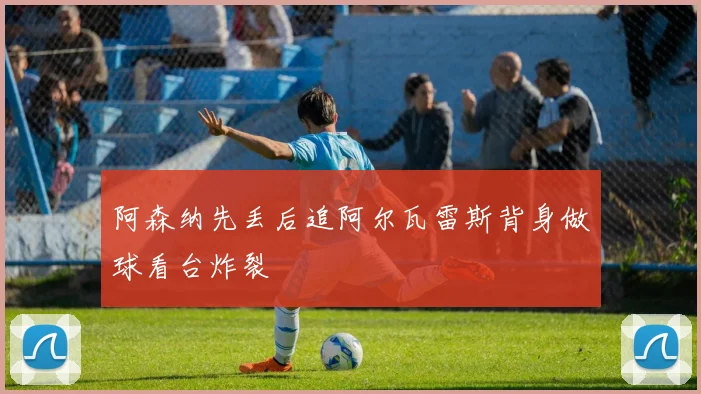 阿森纳先丢后追阿尔瓦雷斯背身做球看台炸裂