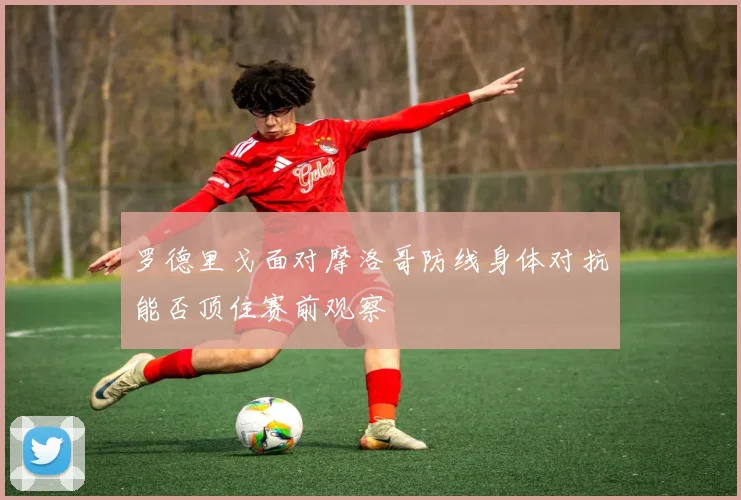 罗德里戈面对摩洛哥防线身体对抗能否顶住赛前观察