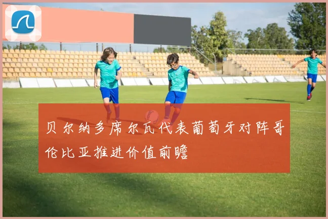 贝尔纳多席尔瓦代表葡萄牙对阵哥伦比亚推进价值前瞻