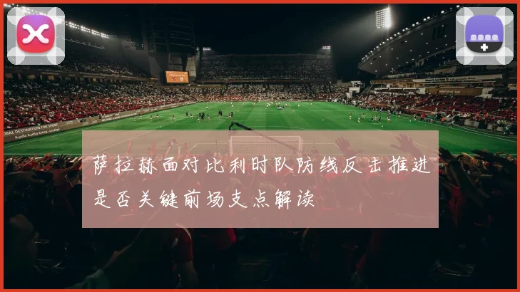 萨拉赫面对比利时队防线反击推进是否关键前场支点解读