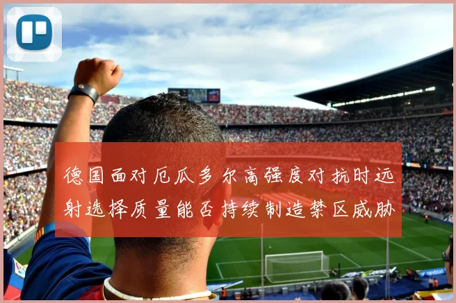 德国面对厄瓜多尔高强度对抗时远射选择质量能否持续制造禁区威胁