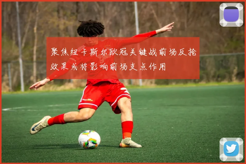 聚焦纽卡斯尔欧冠关键战前场反抢效果或将影响前场支点作用