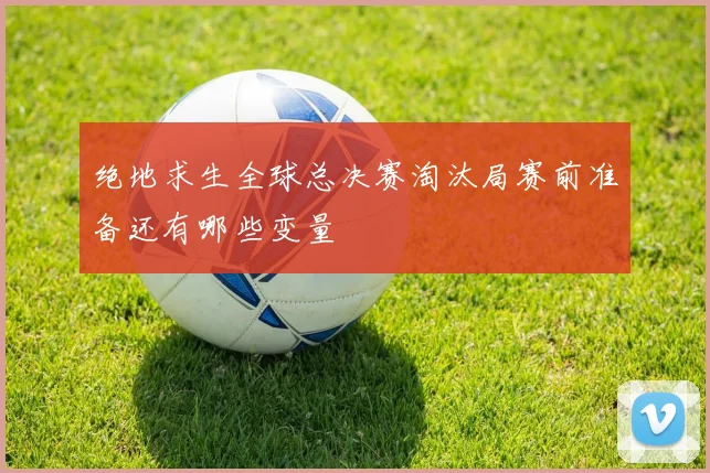 绝地求生全球总决赛淘汰局赛前准备还有哪些变量